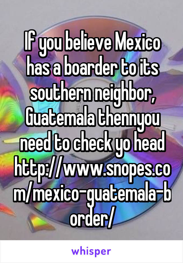 If you believe Mexico has a boarder to its southern neighbor, Guatemala thennyou need to check yo head
http://www.snopes.com/mexico-guatemala-border/