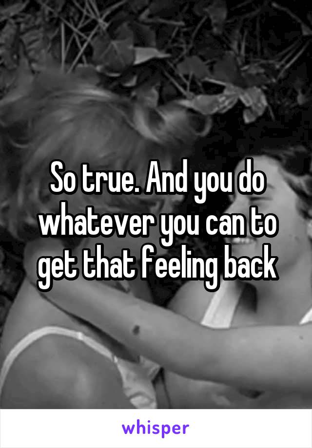 So true. And you do whatever you can to get that feeling back