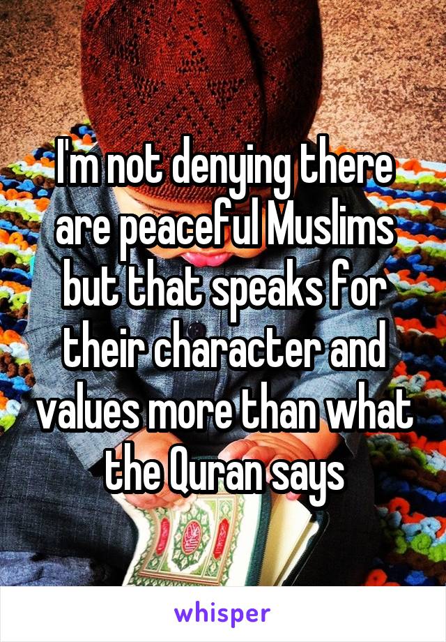 I'm not denying there are peaceful Muslims but that speaks for their character and values more than what the Quran says