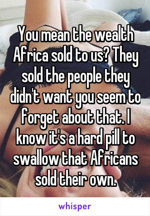 You mean the wealth Africa sold to us? They sold the people they didn't want you seem to forget about that. I know it's a hard pill to swallow that Africans sold their own.