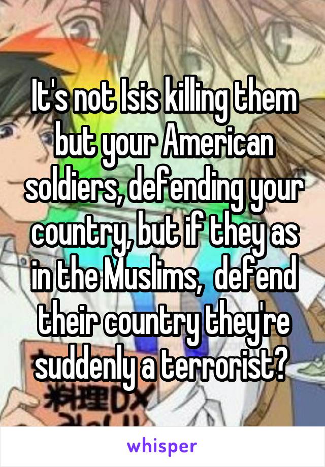 It's not Isis killing them but your American soldiers, defending your country, but if they as in the Muslims,  defend their country they're suddenly a terrorist? 