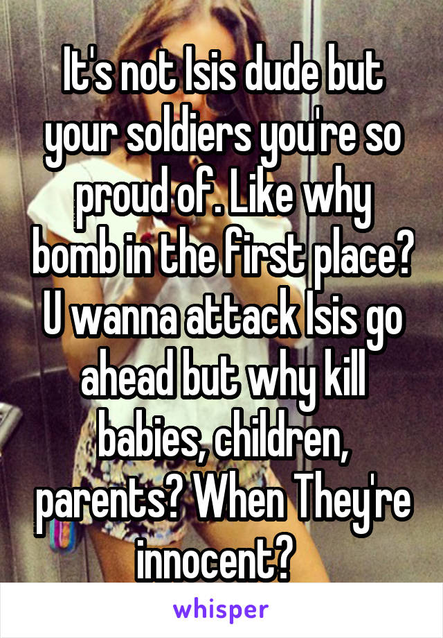 It's not Isis dude but your soldiers you're so proud of. Like why bomb in the first place? U wanna attack Isis go ahead but why kill babies, children, parents? When They're innocent?  