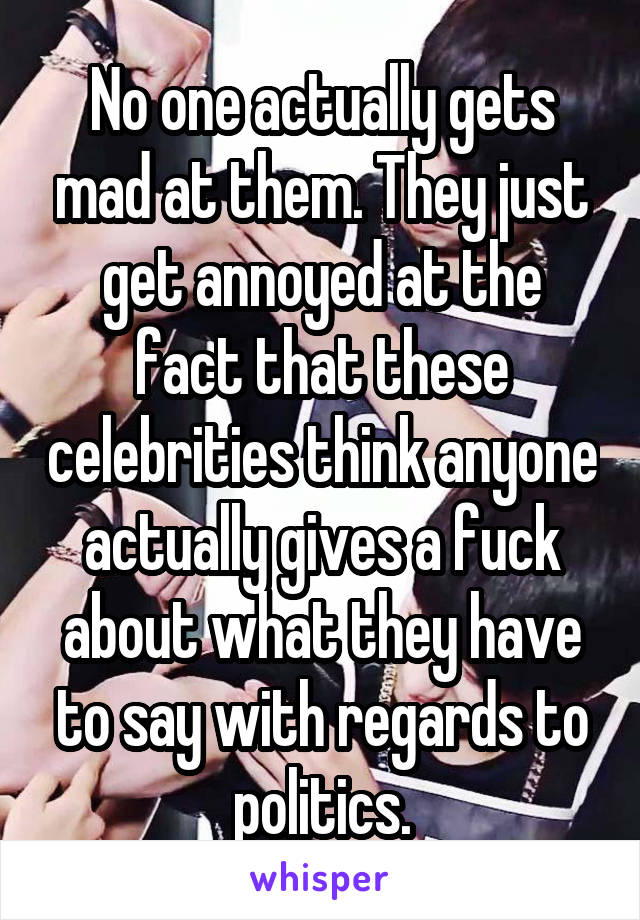 No one actually gets mad at them. They just get annoyed at the fact that these celebrities think anyone actually gives a fuck about what they have to say with regards to politics.