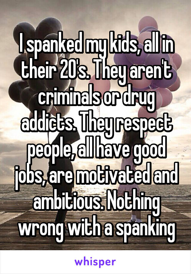 I spanked my kids, all in their 20's. They aren't criminals or drug addicts. They respect people, all have good jobs, are motivated and ambitious. Nothing wrong with a spanking