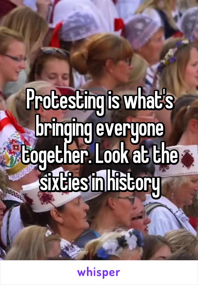 Protesting is what's bringing everyone together. Look at the sixties in history