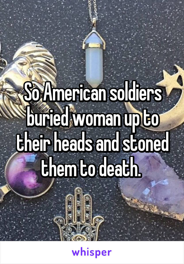 So American soldiers buried woman up to their heads and stoned them to death. 