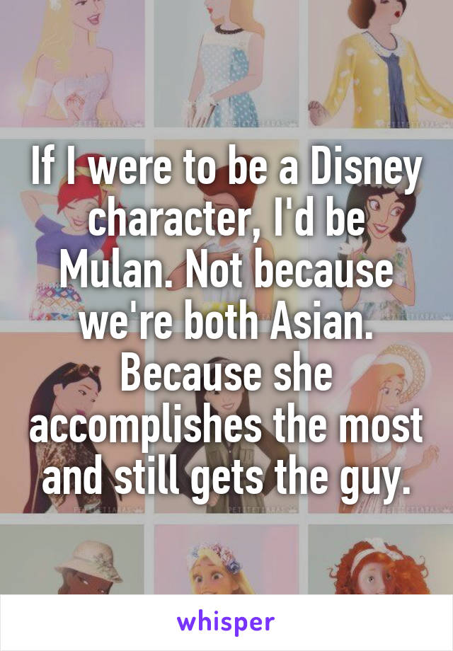 If I were to be a Disney character, I'd be Mulan. Not because we're both Asian. Because she accomplishes the most and still gets the guy.