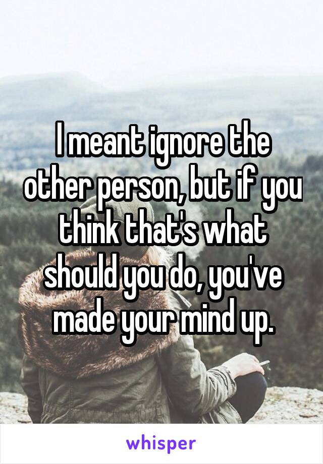 I meant ignore the other person, but if you think that's what should you do, you've made your mind up.