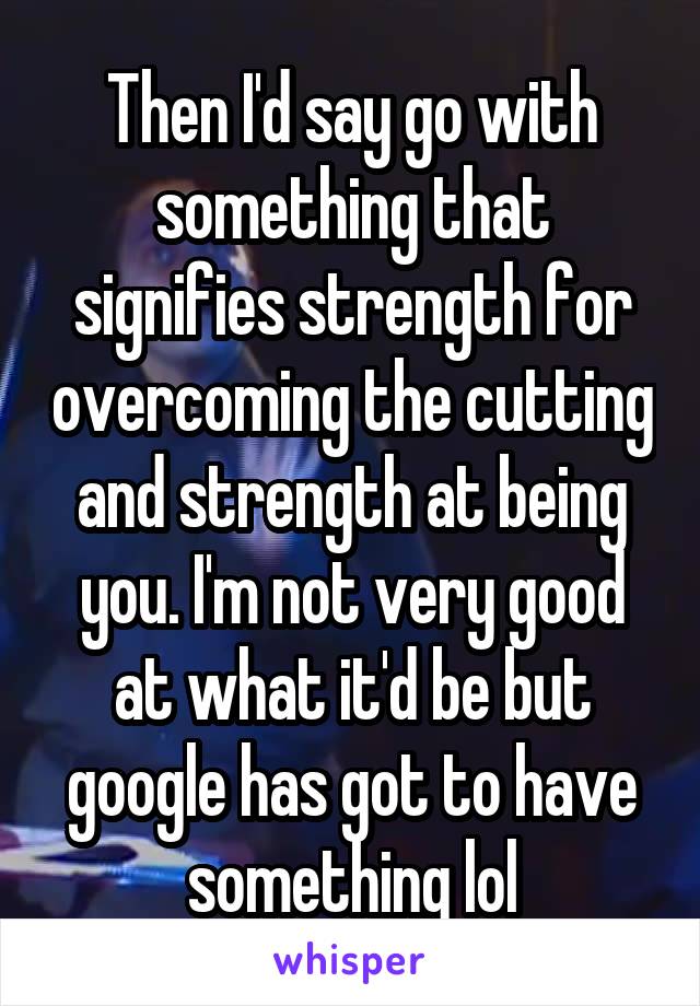 Then I'd say go with something that signifies strength for overcoming the cutting and strength at being you. I'm not very good at what it'd be but google has got to have something lol