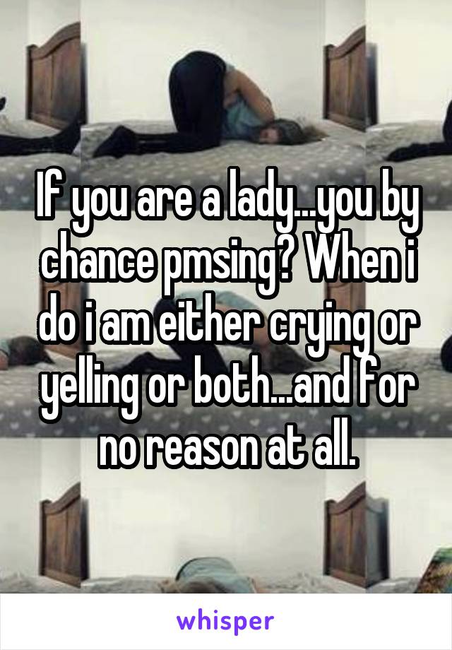 If you are a lady...you by chance pmsing? When i do i am either crying or yelling or both...and for no reason at all.