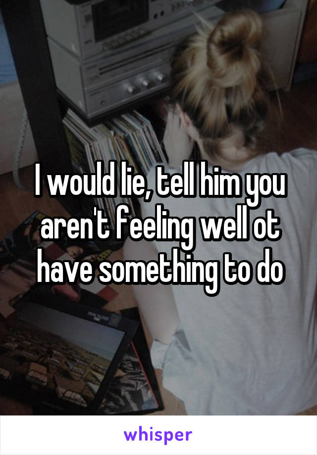 I would lie, tell him you aren't feeling well ot have something to do