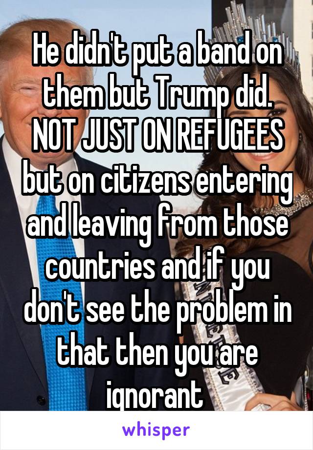 He didn't put a band on them but Trump did. NOT JUST ON REFUGEES but on citizens entering and leaving from those countries and if you don't see the problem in that then you are ignorant 