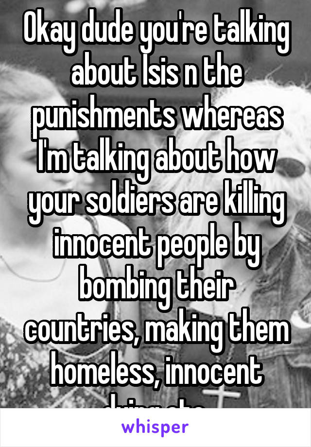 Okay dude you're talking about Isis n the punishments whereas I'm talking about how your soldiers are killing innocent people by bombing their countries, making them homeless, innocent dying etc 