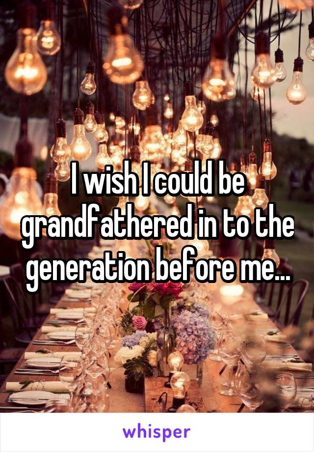 I wish I could be grandfathered in to the generation before me...