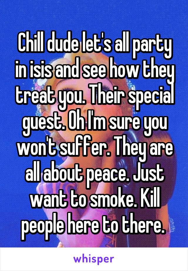 Chill dude let's all party in isis and see how they treat you. Their special guest. Oh I'm sure you won't suffer. They are all about peace. Just want to smoke. Kill people here to there. 