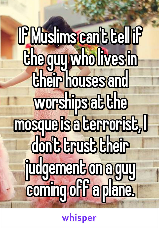 If Muslims can't tell if the guy who lives in their houses and worships at the mosque is a terrorist, I don't trust their judgement on a guy coming off a plane.