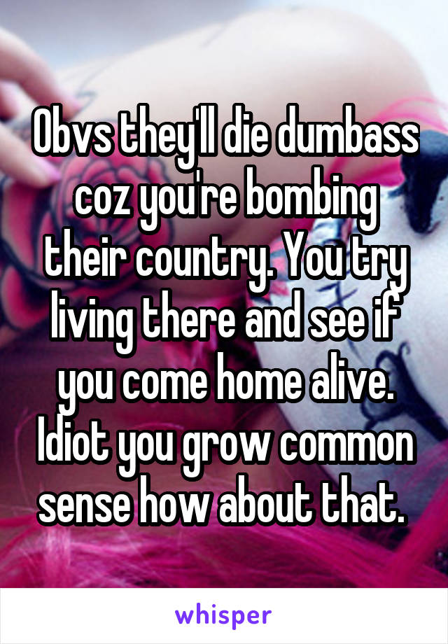 Obvs they'll die dumbass coz you're bombing their country. You try living there and see if you come home alive. Idiot you grow common sense how about that. 