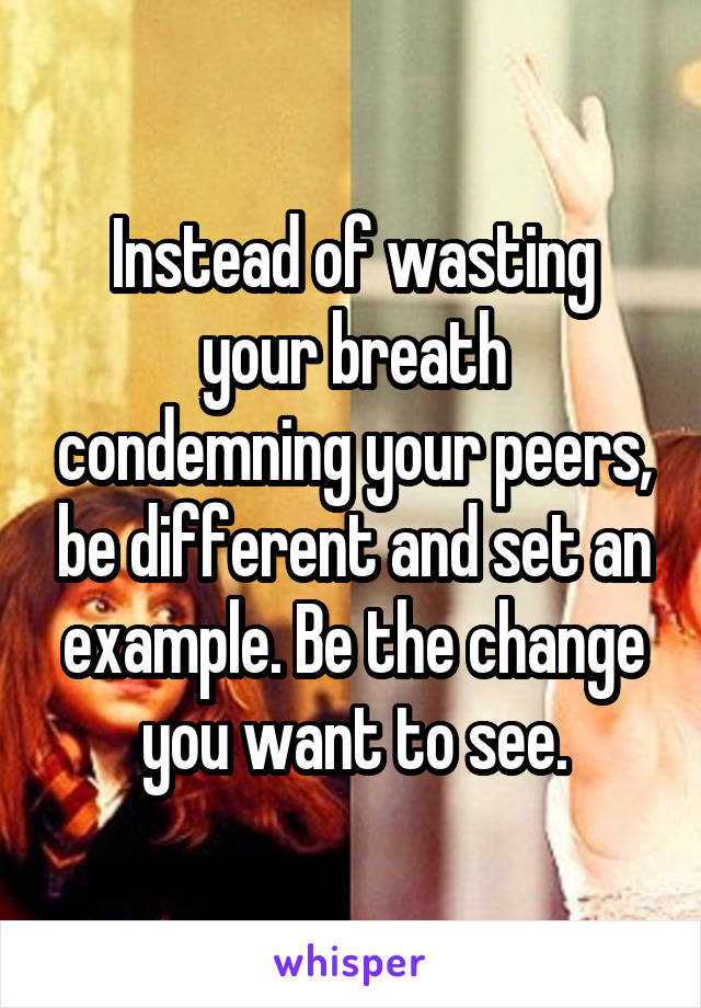 Instead of wasting your breath condemning your peers, be different and set an example. Be the change you want to see.