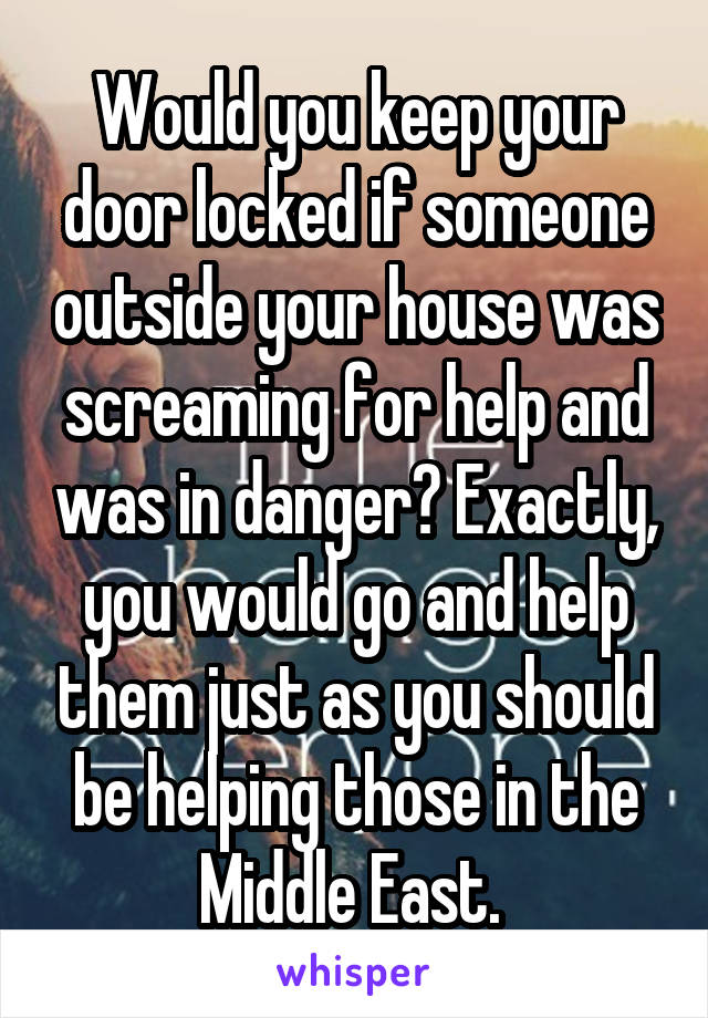 Would you keep your door locked if someone outside your house was screaming for help and was in danger? Exactly, you would go and help them just as you should be helping those in the Middle East. 