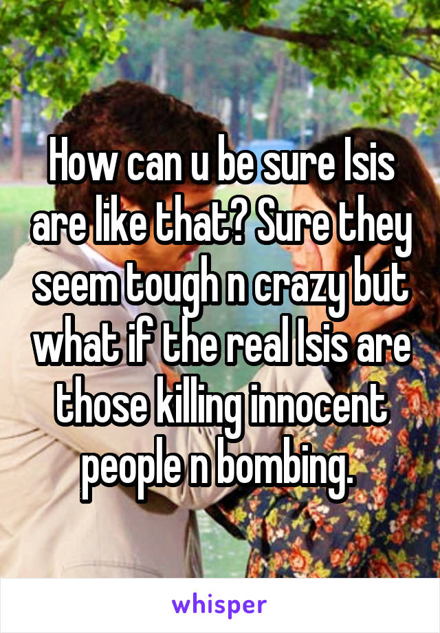 How can u be sure Isis are like that? Sure they seem tough n crazy but what if the real Isis are those killing innocent people n bombing. 