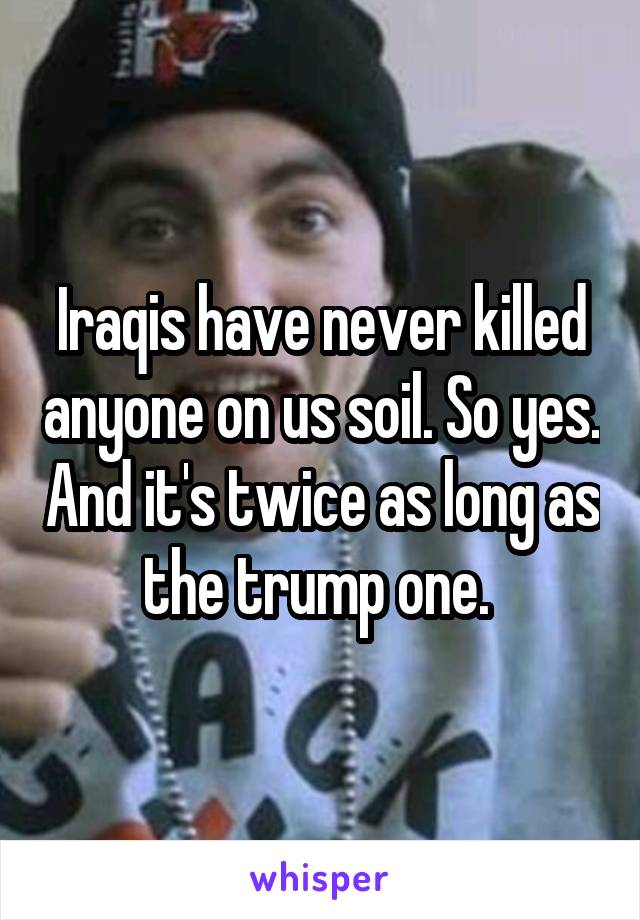 Iraqis have never killed anyone on us soil. So yes. And it's twice as long as the trump one. 