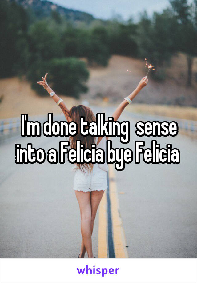 I'm done talking  sense into a Felicia bye Felicia 