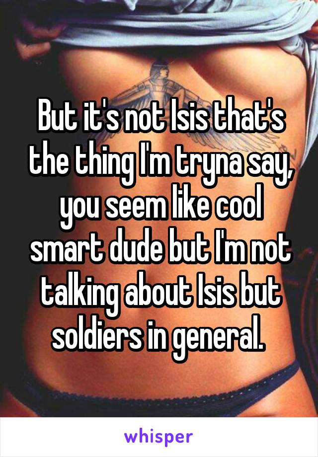 But it's not Isis that's the thing I'm tryna say, you seem like cool smart dude but I'm not talking about Isis but soldiers in general. 