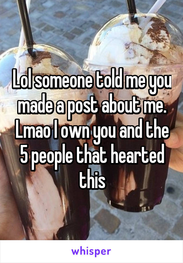 Lol someone told me you made a post about me. Lmao I own you and the 5 people that hearted this