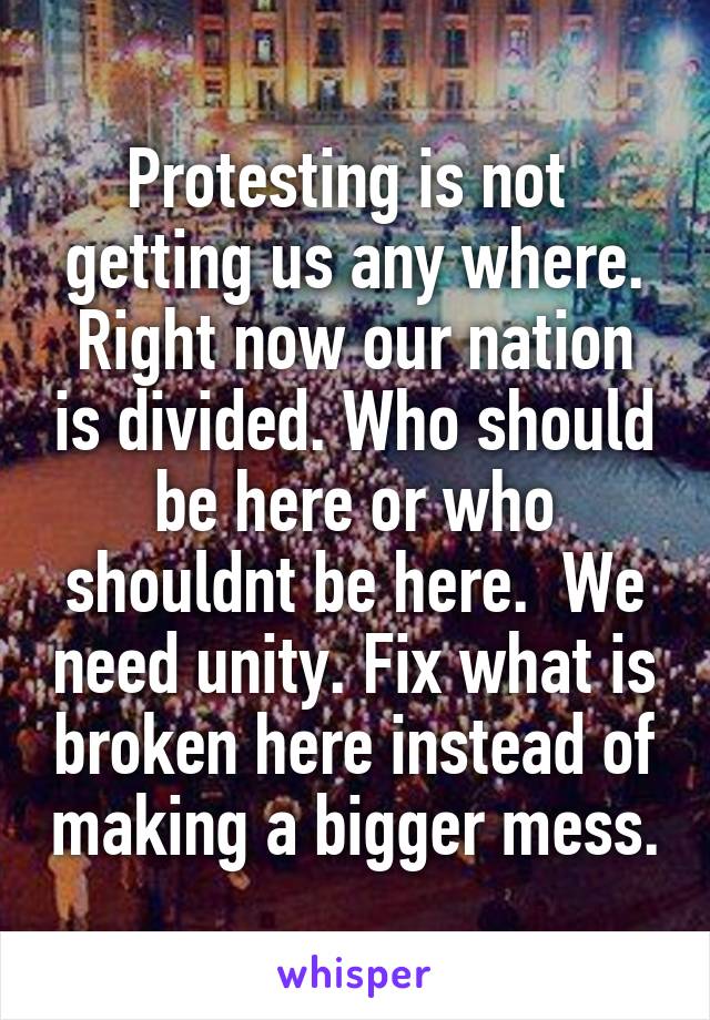 Protesting is not  getting us any where. Right now our nation is divided. Who should be here or who shouldnt be here.  We need unity. Fix what is broken here instead of making a bigger mess.