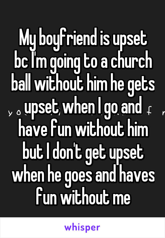 My boyfriend is upset bc I'm going to a church ball without him he gets upset when I go and have fun without him but I don't get upset when he goes and haves fun without me