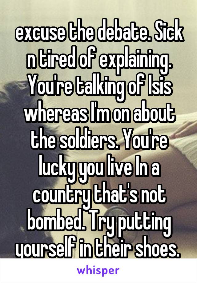 excuse the debate. Sick n tired of explaining. You're talking of Isis whereas I'm on about the soldiers. You're lucky you live In a country that's not bombed. Try putting yourself in their shoes. 