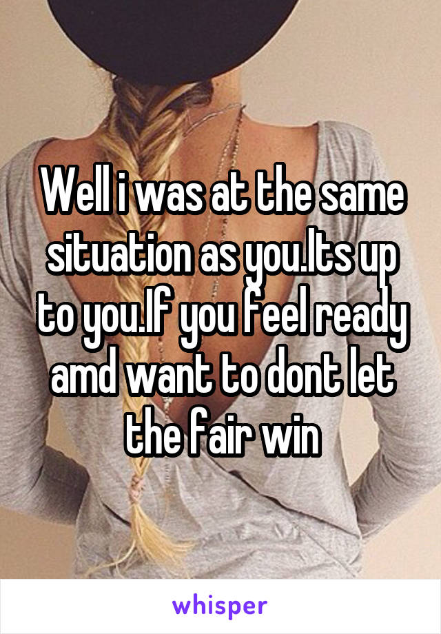 Well i was at the same situation as you.Its up to you.If you feel ready amd want to dont let the fair win