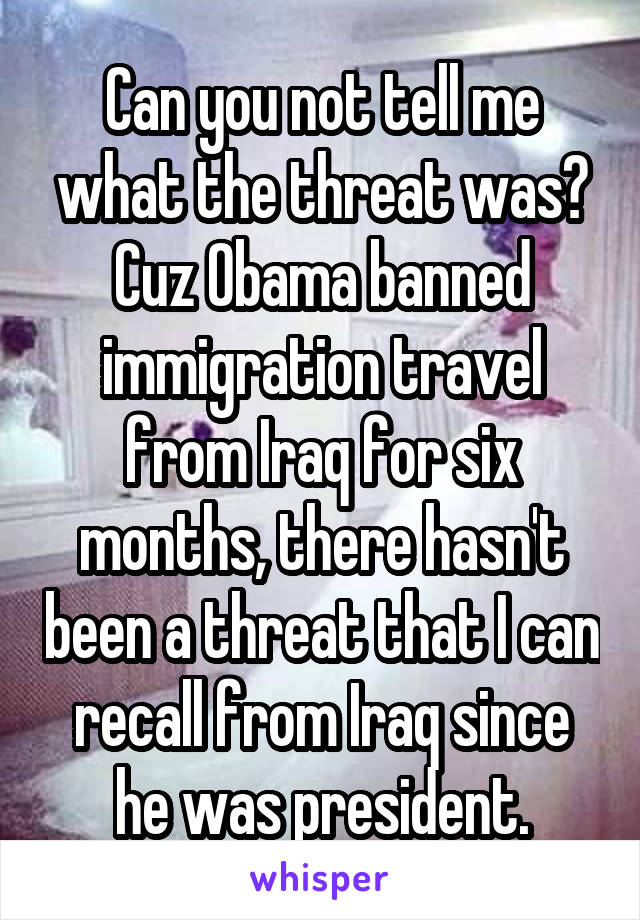 Can you not tell me what the threat was? Cuz Obama banned immigration travel from Iraq for six months, there hasn't been a threat that I can recall from Iraq since he was president.