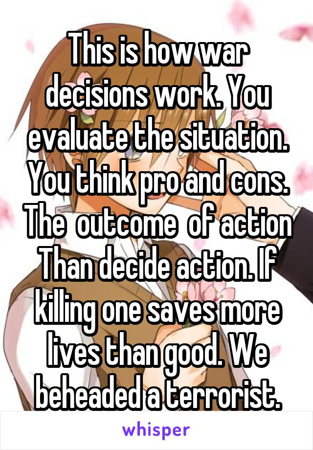 This is how war decisions work. You evaluate the situation. You think pro and cons. The  outcome  of action
Than decide action. If killing one saves more lives than good. We beheaded a terrorist.