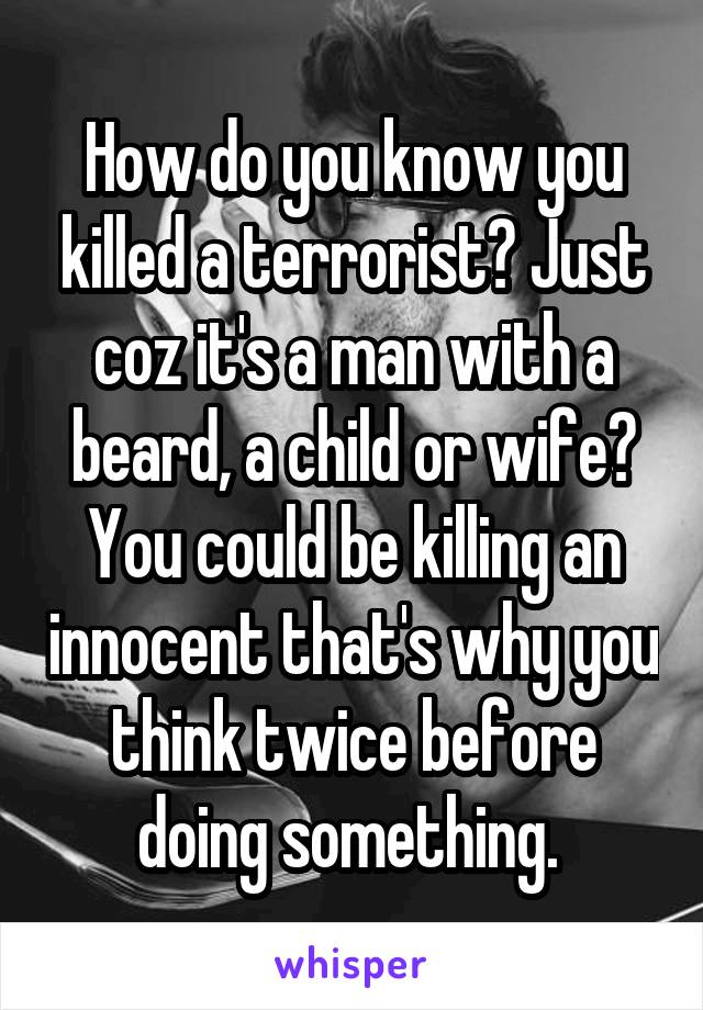 How do you know you killed a terrorist? Just coz it's a man with a beard, a child or wife? You could be killing an innocent that's why you think twice before doing something. 