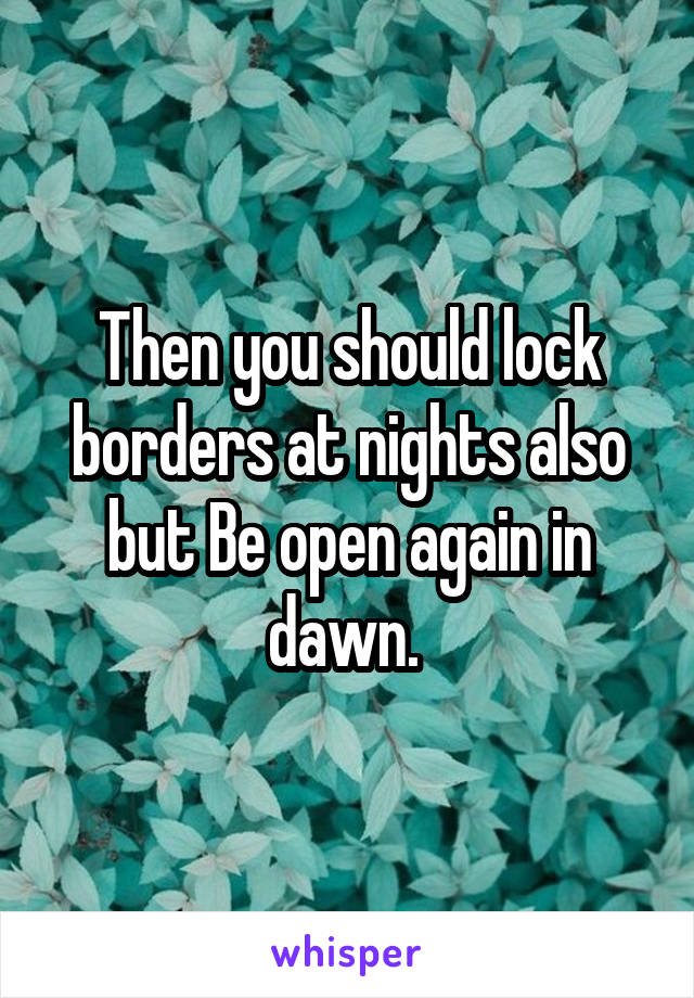 Then you should lock borders at nights also but Be open again in dawn. 