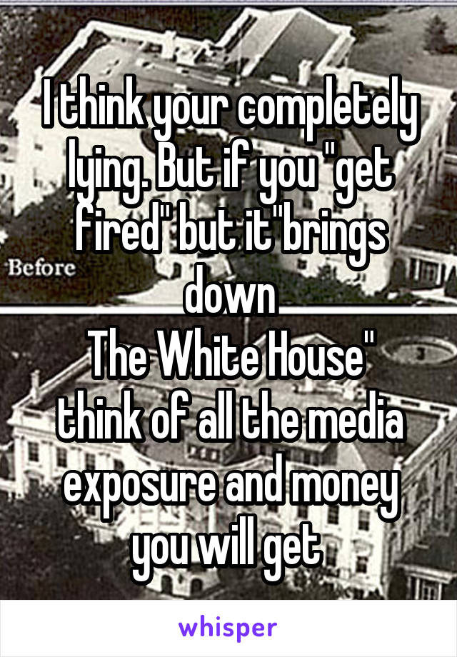 I think your completely lying. But if you "get fired" but it"brings down
The White House" think of all the media exposure and money you will get 