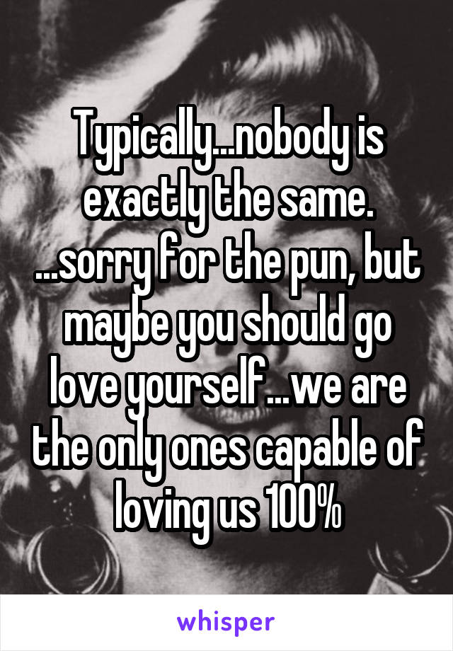 Typically...nobody is exactly the same. ...sorry for the pun, but maybe you should go love yourself...we are the only ones capable of loving us 100%