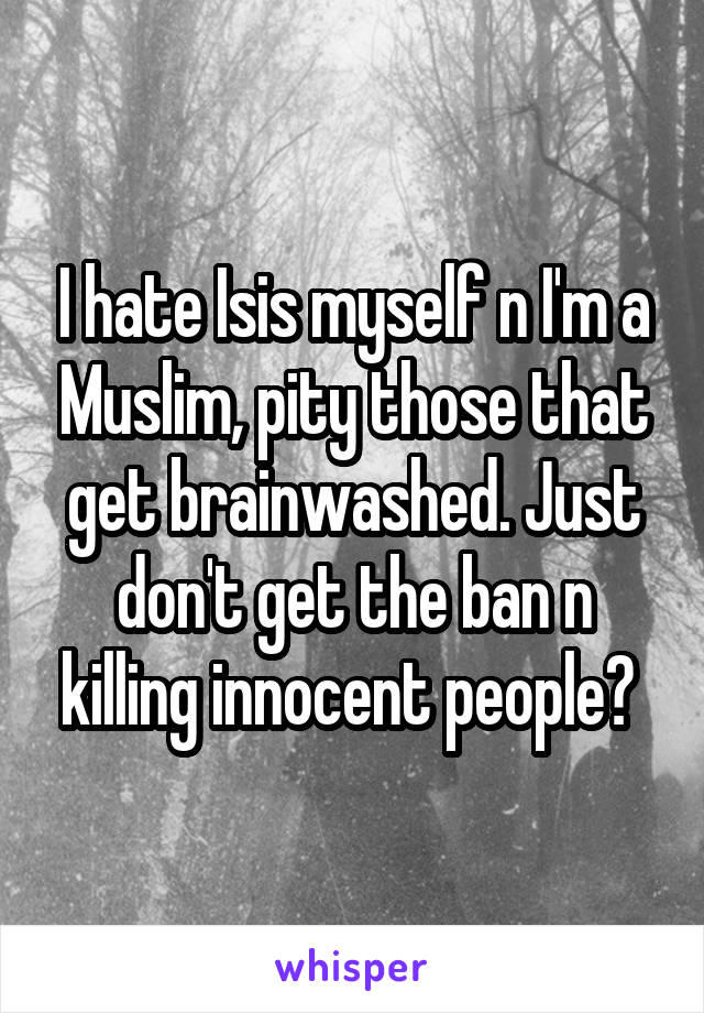 I hate Isis myself n I'm a Muslim, pity those that get brainwashed. Just don't get the ban n killing innocent people? 