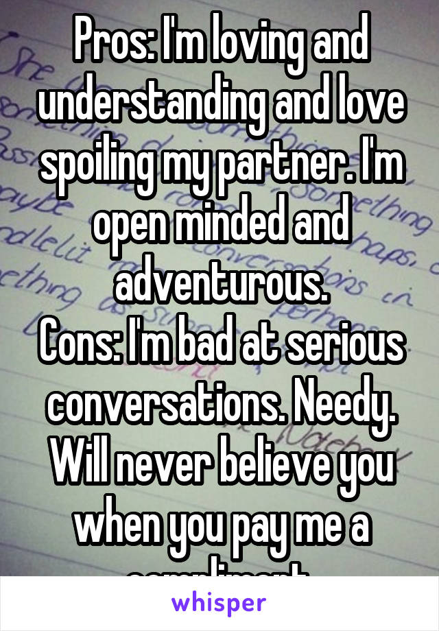 Pros: I'm loving and understanding and love spoiling my partner. I'm open minded and adventurous.
Cons: I'm bad at serious conversations. Needy. Will never believe you when you pay me a compliment.