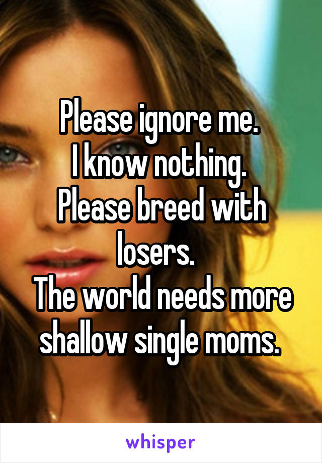 Please ignore me. 
I know nothing. 
Please breed with losers.  
The world needs more shallow single moms. 