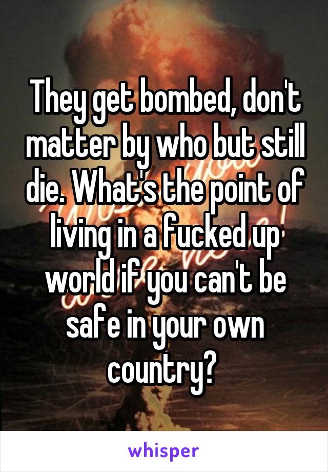 They get bombed, don't matter by who but still die. What's the point of living in a fucked up world if you can't be safe in your own country? 