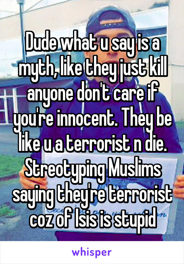 Dude what u say is a myth, like they just kill anyone don't care if you're innocent. They be like u a terrorist n die. Streotyping Muslims saying they're terrorist coz of Isis is stupid