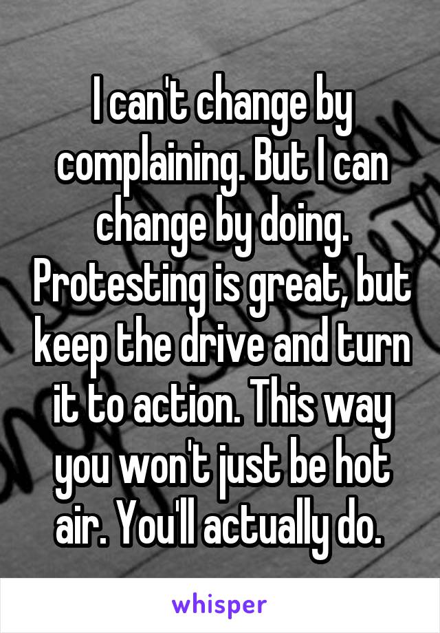I can't change by complaining. But I can change by doing. Protesting is great, but keep the drive and turn it to action. This way you won't just be hot air. You'll actually do. 