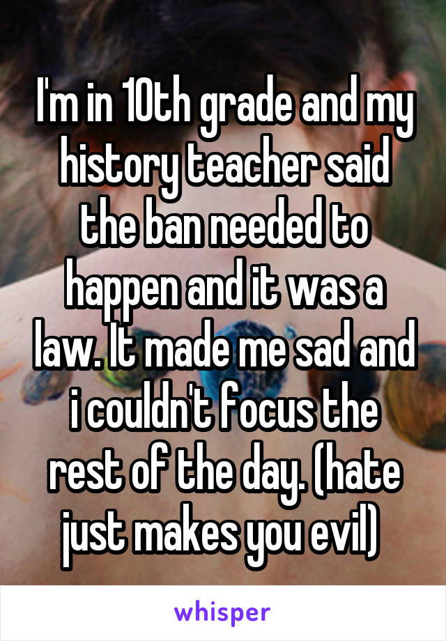 I'm in 10th grade and my history teacher said the ban needed to happen and it was a law. It made me sad and i couldn't focus the rest of the day. (hate just makes you evil) 