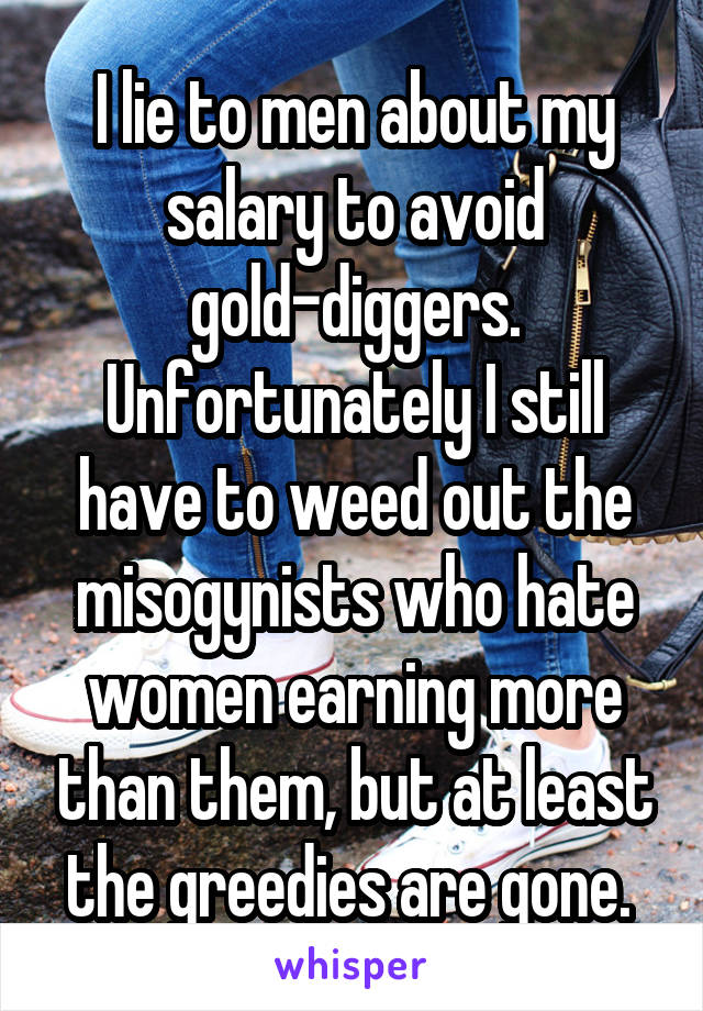 I lie to men about my salary to avoid gold-diggers. Unfortunately I still have to weed out the misogynists who hate women earning more than them, but at least the greedies are gone. 
