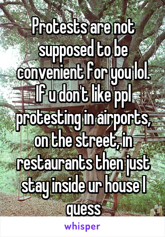 Protests are not supposed to be convenient for you lol. If u don't like ppl protesting in airports, on the street, in restaurants then just stay inside ur house I guess
