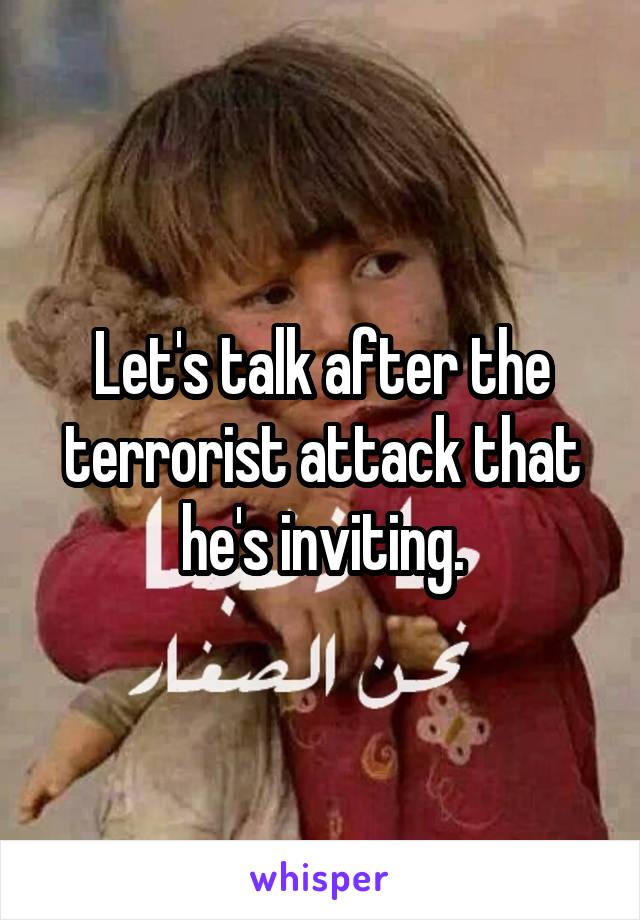 Let's talk after the terrorist attack that he's inviting.