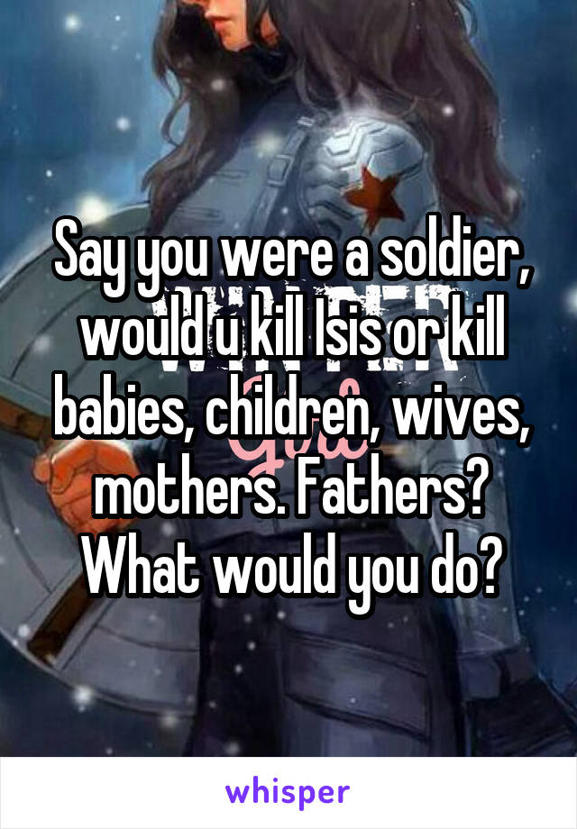 Say you were a soldier, would u kill Isis or kill babies, children, wives, mothers. Fathers? What would you do?