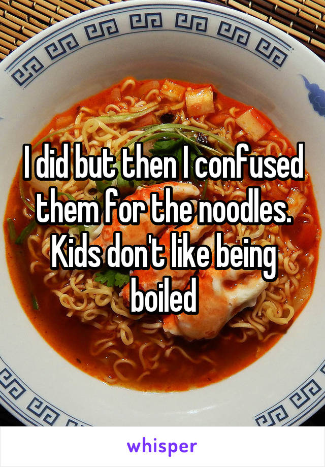 I did but then I confused them for the noodles. Kids don't like being boiled